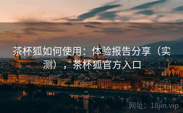 茶杯狐如何使用：体验报告分享（实测），茶杯狐官方入口