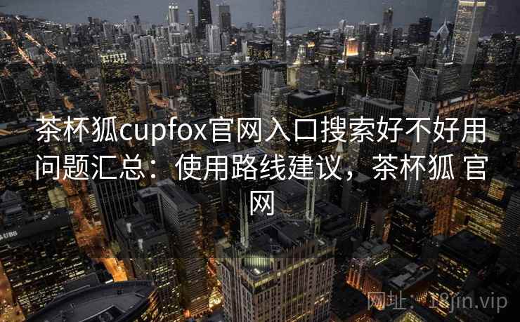 茶杯狐cupfox官网入口搜索好不好用问题汇总：使用路线建议，茶杯狐 官网
