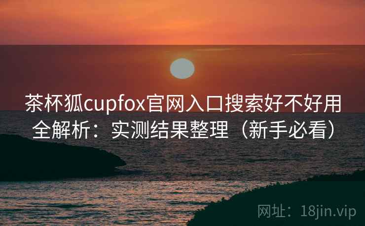 茶杯狐cupfox官网入口搜索好不好用全解析：实测结果整理（新手必看）