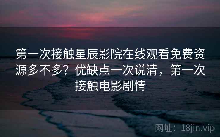第一次接触星辰影院在线观看免费资源多不多？优缺点一次说清，第一次接触电影剧情