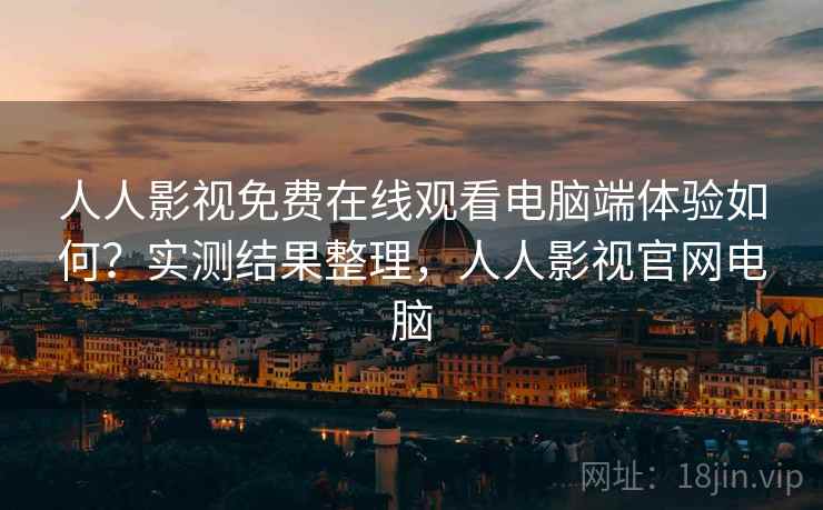 人人影视免费在线观看电脑端体验如何？实测结果整理，人人影视官网电脑
