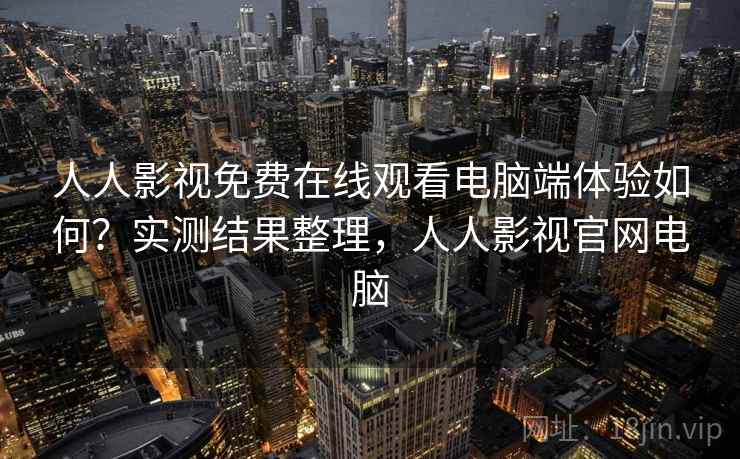 人人影视免费在线观看电脑端体验如何？实测结果整理，人人影视官网电脑