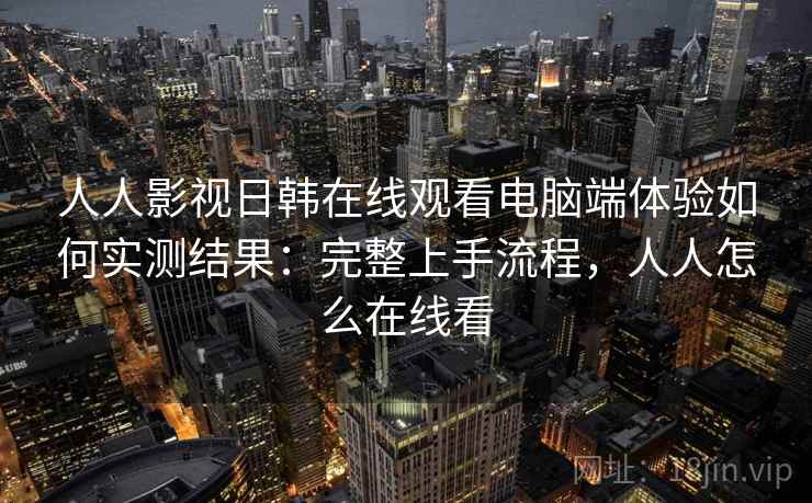 人人影视日韩在线观看电脑端体验如何实测结果：完整上手流程，人人怎么在线看