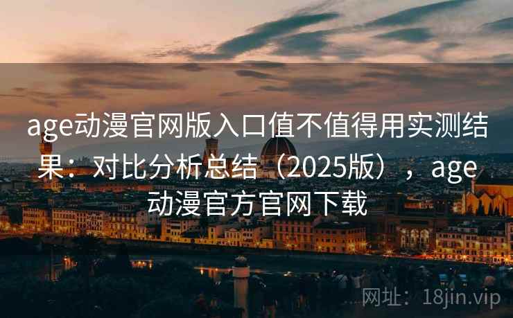 age动漫官网版入口值不值得用实测结果：对比分析总结（2025版），age动漫官方官网下载