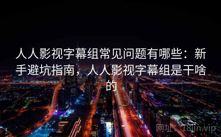 人人影视字幕组常见问题有哪些：新手避坑指南，人人影视字幕组是干啥的