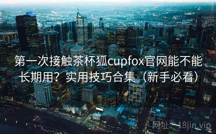 第一次接触茶杯狐cupfox官网能不能长期用？实用技巧合集（新手必看）