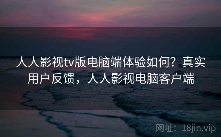 人人影视tv版电脑端体验如何？真实用户反馈，人人影视电脑客户端