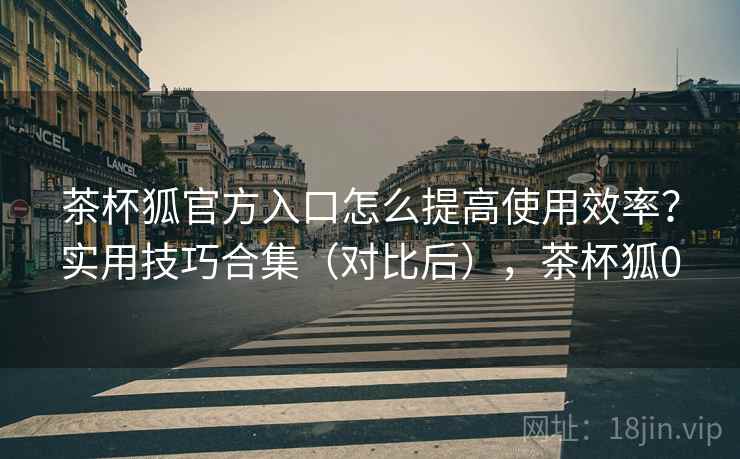 茶杯狐官方入口怎么提高使用效率?实用技巧合集(对比后),茶杯狐0 茶杯狐官方入口怎么提高使用效率?实用技巧合集(对比后),茶杯狐0