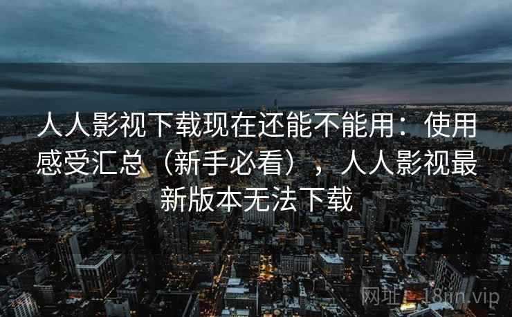 人人影视下载现在还能不能用：使用感受汇总（新手必看），人人影视最新版本无法下载