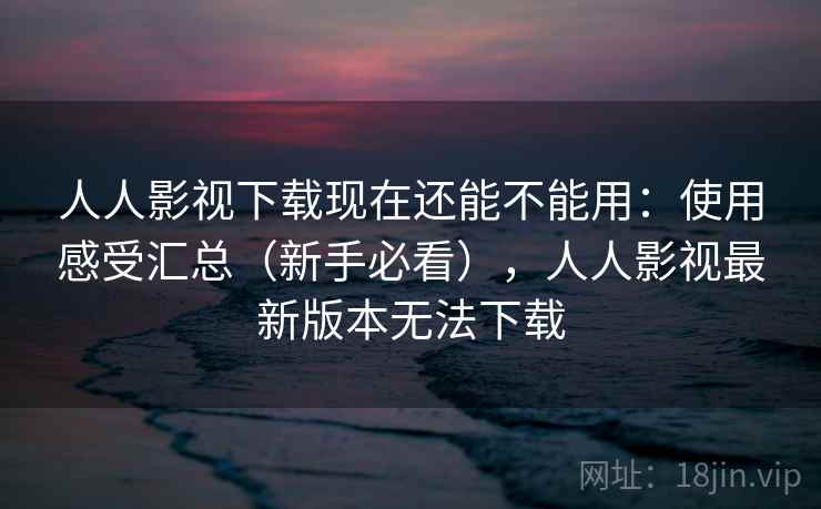 人人影视下载现在还能不能用：使用感受汇总（新手必看），人人影视最新版本无法下载