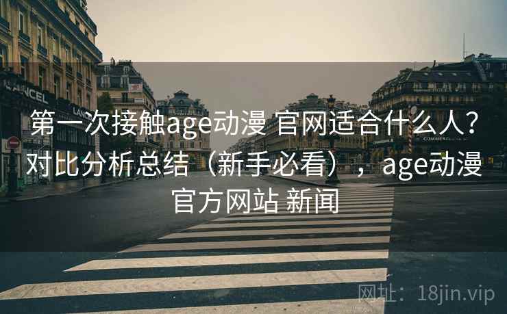 第一次接触age动漫 官网适合什么人？对比分析总结（新手必看），age动漫官方网站 新闻