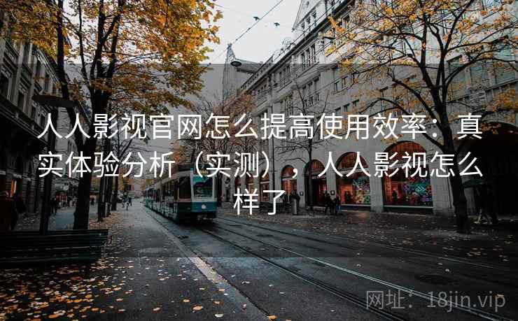 人人影视官网怎么提高使用效率：真实体验分析（实测），人人影视怎么样了