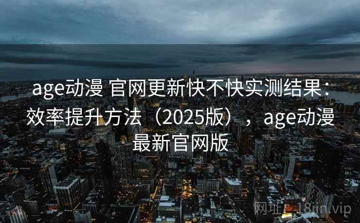 age动漫 官网更新快不快实测结果：效率提升方法（2025版），age动漫最新官网版