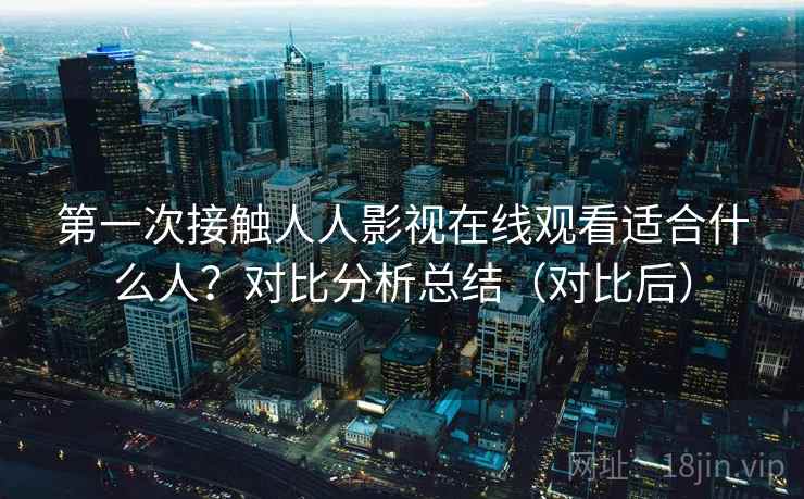 第一次接触人人影视在线观看适合什么人？对比分析总结（对比后）