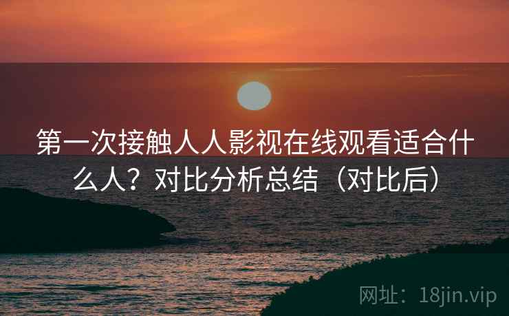 第一次接触人人影视在线观看适合什么人？对比分析总结（对比后）
