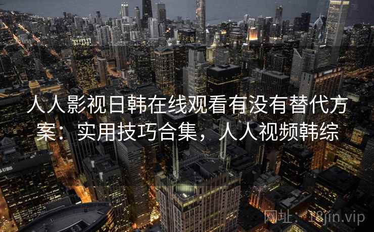 人人影视日韩在线观看有没有替代方案：实用技巧合集，人人视频韩综