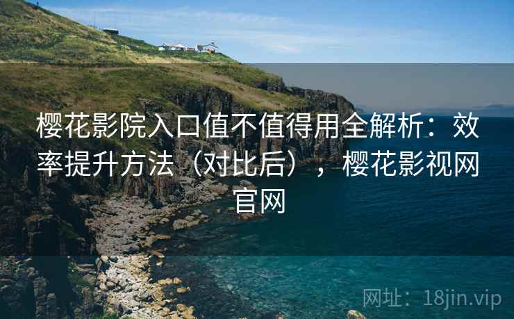樱花影院入口值不值得用全解析：效率提升方法（对比后），樱花影视网官网