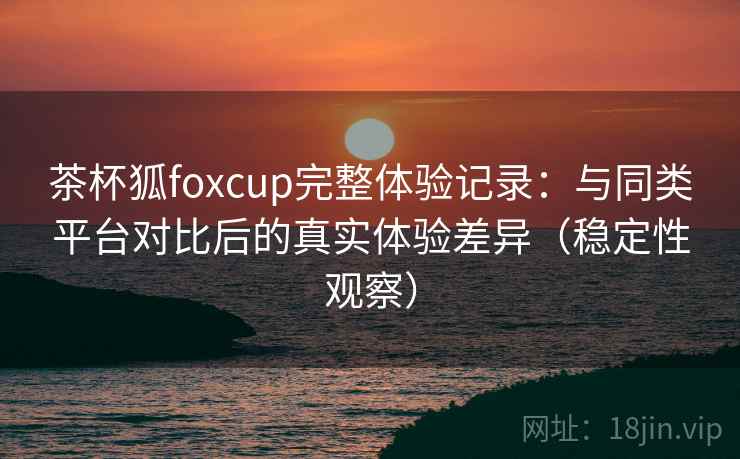 茶杯狐foxcup完整体验记录：与同类平台对比后的真实体验差异（稳定性观察）
