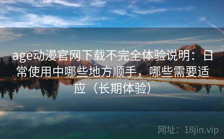 age动漫官网下载不完全体验说明：日常使用中哪些地方顺手，哪些需要适应（长期体验）