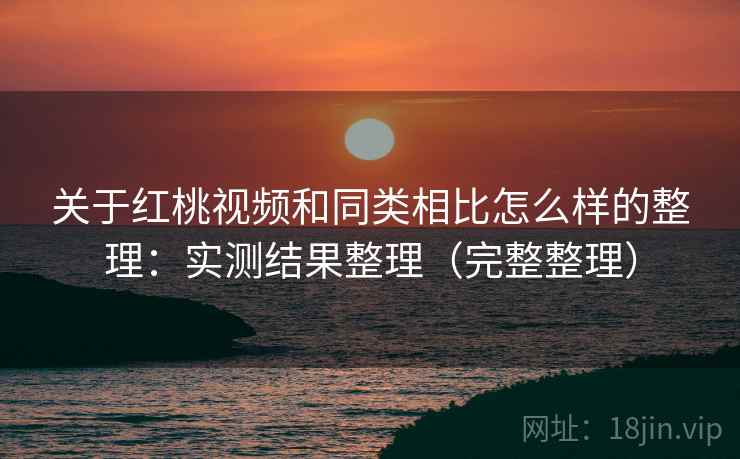 关于红桃视频和同类相比怎么样的整理：实测结果整理（完整整理）