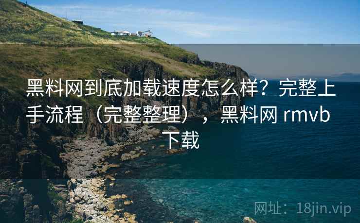 黑料网到底加载速度怎么样？完整上手流程（完整整理），黑料网 rmvb 下载