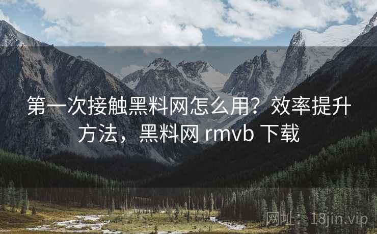 第一次接触黑料网怎么用？效率提升方法，黑料网 rmvb 下载