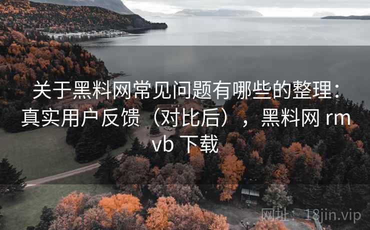 关于黑料网常见问题有哪些的整理：真实用户反馈（对比后），黑料网 rmvb 下载