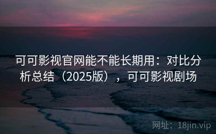 可可影视官网能不能长期用：对比分析总结（2025版），可可影视剧场