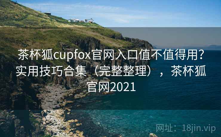 茶杯狐cupfox官网入口值不值得用？实用技巧合集（完整整理），茶杯狐官网2021