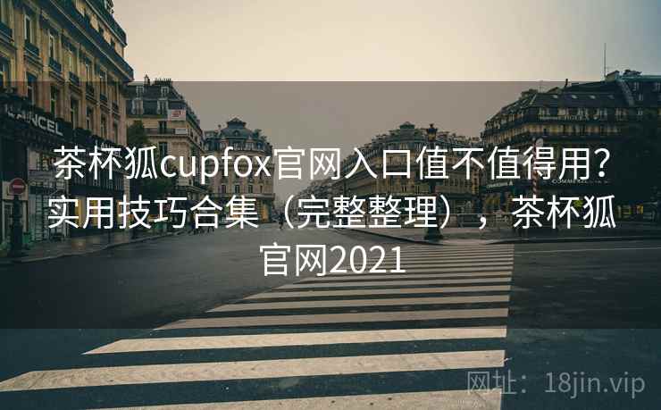 茶杯狐cupfox官网入口值不值得用？实用技巧合集（完整整理），茶杯狐官网2021
