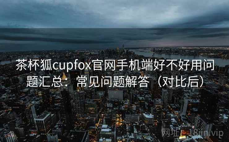 茶杯狐cupfox官网手机端好不好用问题汇总：常见问题解答（对比后）