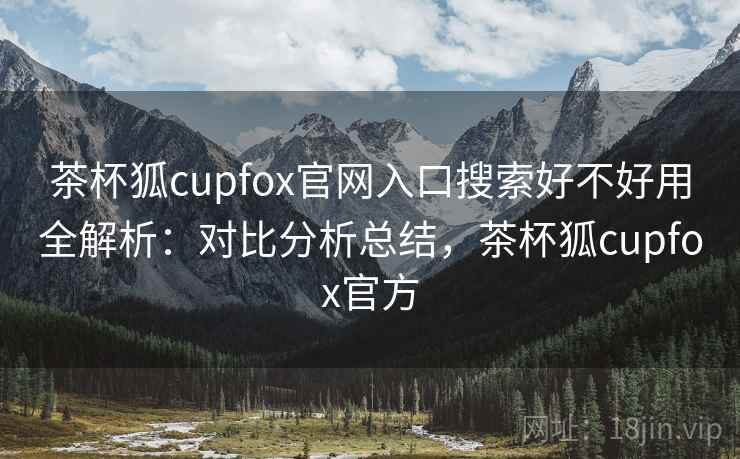 茶杯狐cupfox官网入口搜索好不好用全解析：对比分析总结，茶杯狐cupfox官方