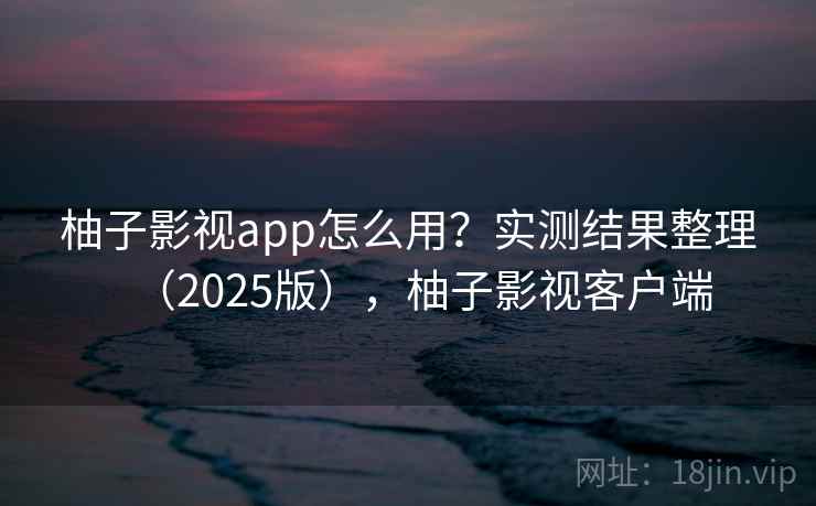柚子影视app怎么用？实测结果整理（2025版），柚子影视客户端