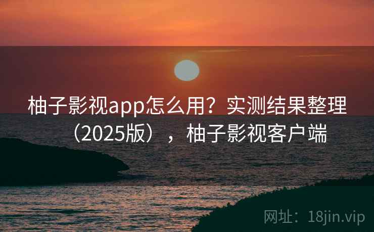 柚子影视app怎么用?实测结果整理(2025版),柚子影视客户端 柚子影视app怎么用?实测结果整理(2025版),柚子影视客户端