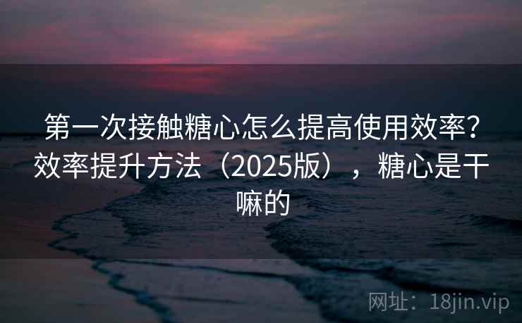 第一次接触糖心怎么提高使用效率？效率提升方法（2025版），糖心是干嘛的
