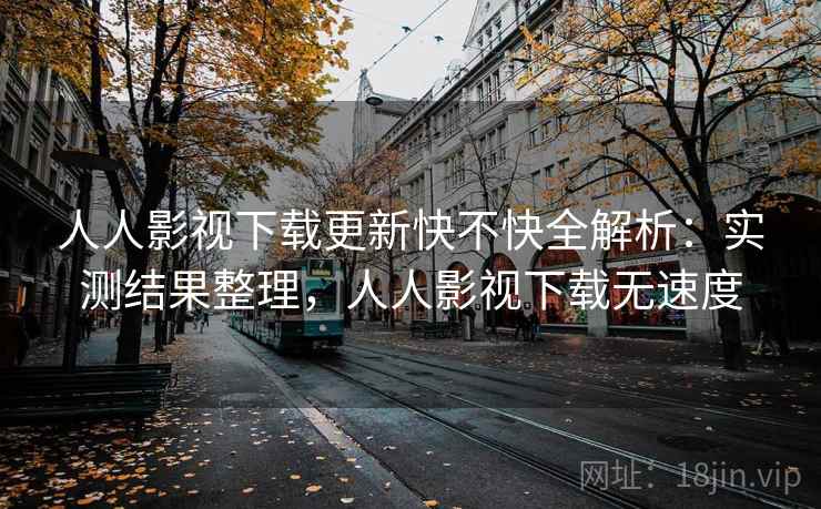 人人影视下载更新快不快全解析：实测结果整理，人人影视下载无速度