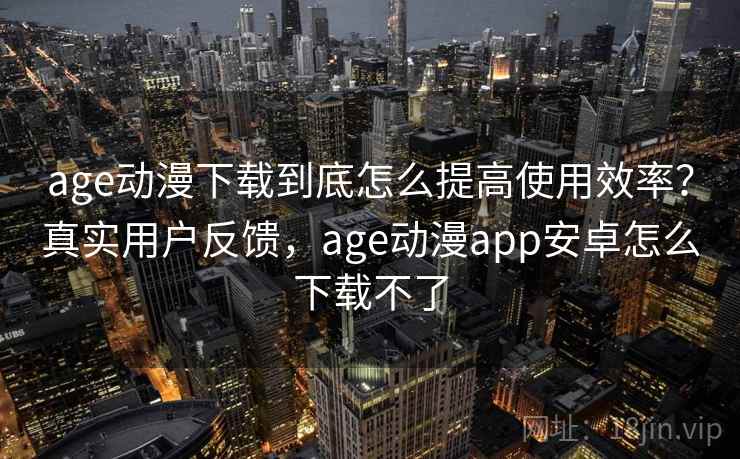 age动漫下载到底怎么提高使用效率？真实用户反馈，age动漫app安卓怎么下载不了