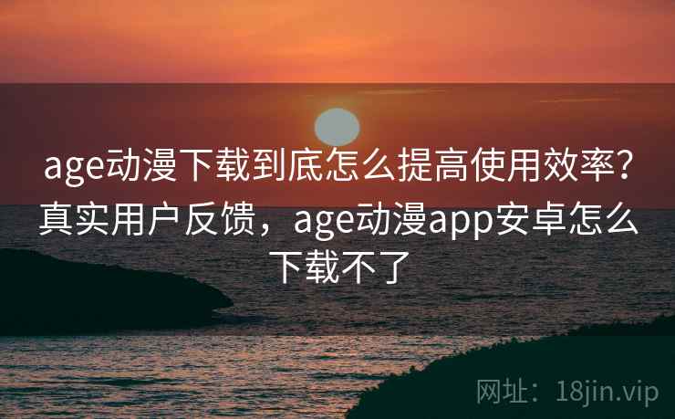 age动漫下载到底怎么提高使用效率?真实用户反馈,age动漫app安卓怎么下载不了 age动漫下载到底怎么提高使用效率?真实用户反馈,age动漫app安卓怎么下载不了
