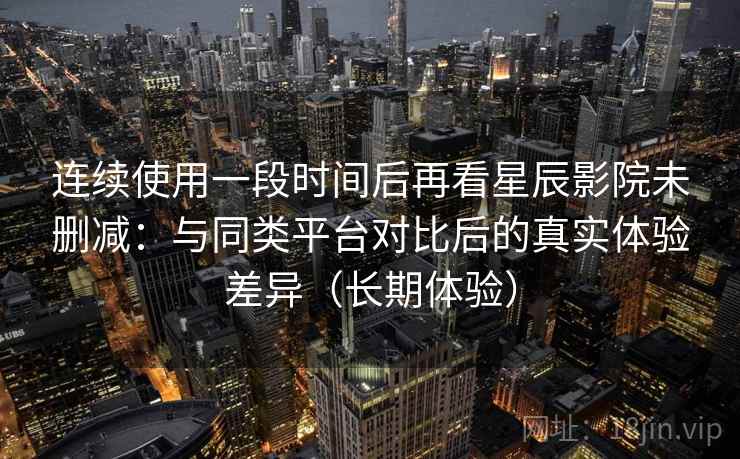 连续使用一段时间后再看星辰影院未删减：与同类平台对比后的真实体验差异（长期体验）