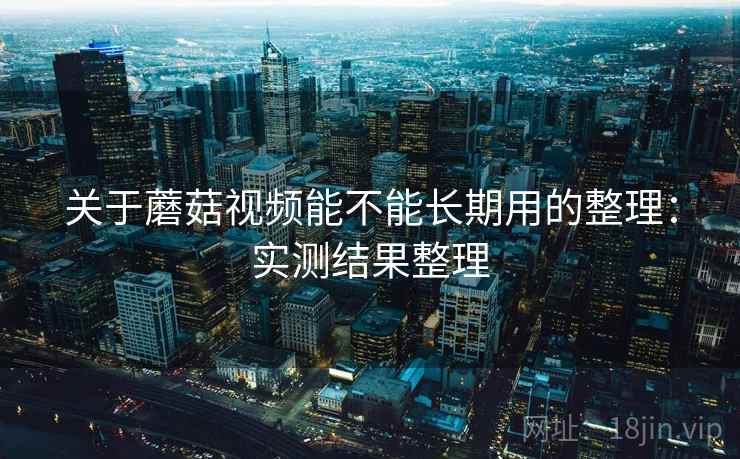 关于蘑菇视频能不能长期用的整理：实测结果整理