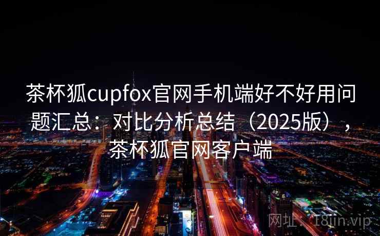 茶杯狐cupfox官网手机端好不好用问题汇总：对比分析总结（2025版），茶杯狐官网客户端
