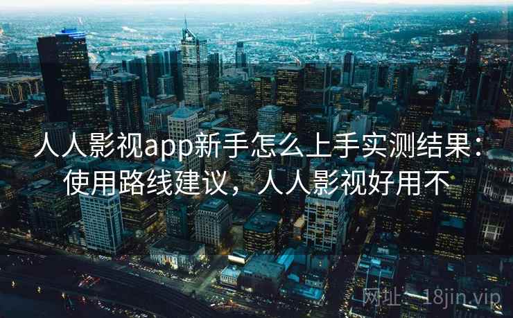 人人影视app新手怎么上手实测结果：使用路线建议，人人影视好用不