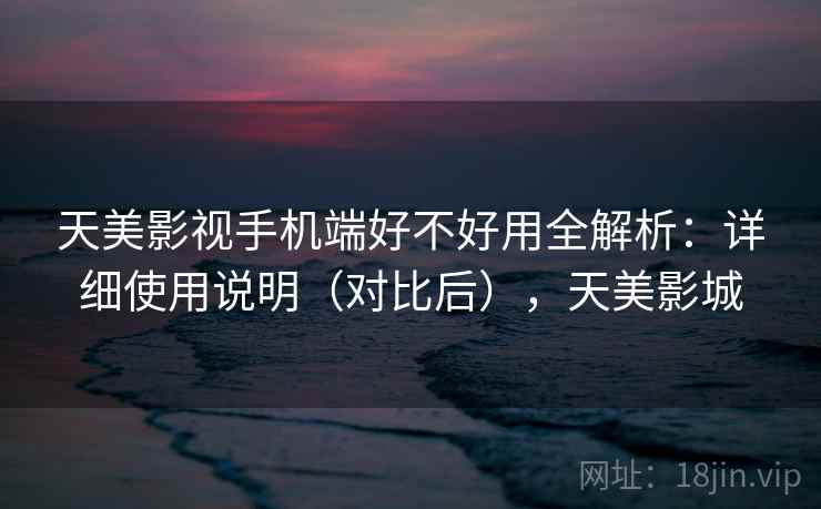天美影视手机端好不好用全解析：详细使用说明（对比后），天美影城
