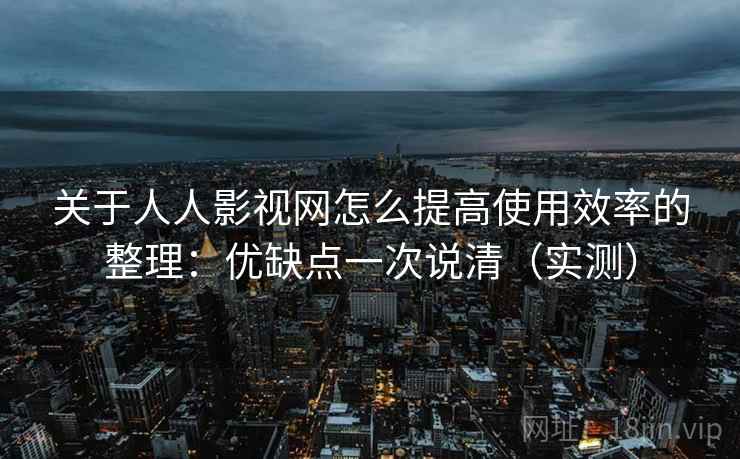 关于人人影视网怎么提高使用效率的整理：优缺点一次说清（实测）