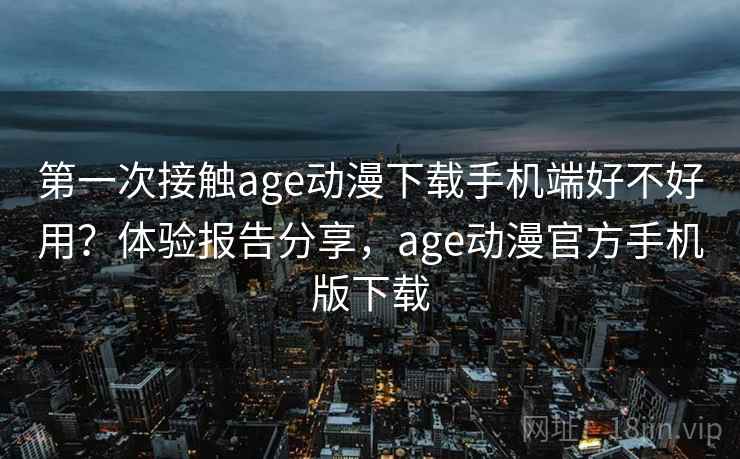 第一次接触age动漫下载手机端好不好用？体验报告分享，age动漫官方手机版下载