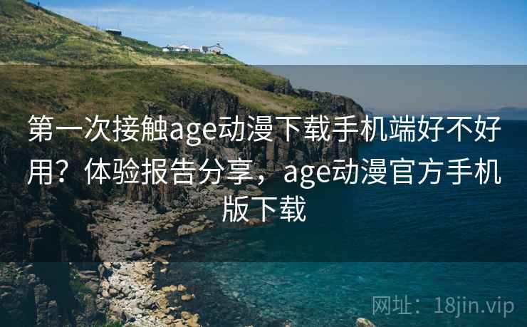 第一次接触age动漫下载手机端好不好用？体验报告分享，age动漫官方手机版下载