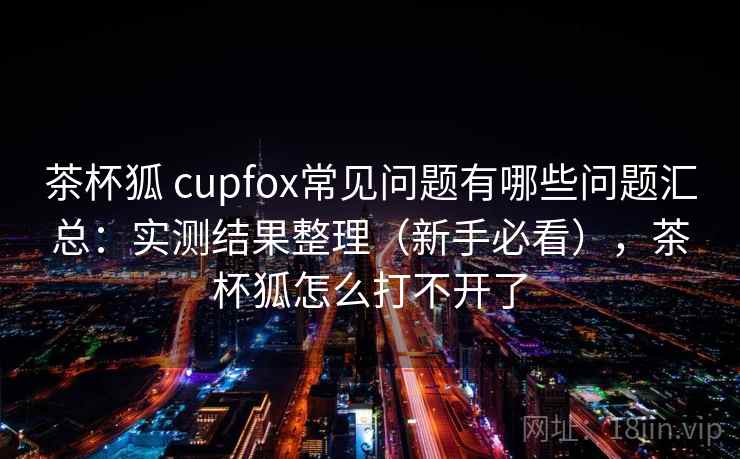 茶杯狐 cupfox常见问题有哪些问题汇总：实测结果整理（新手必看），茶杯狐怎么打不开了