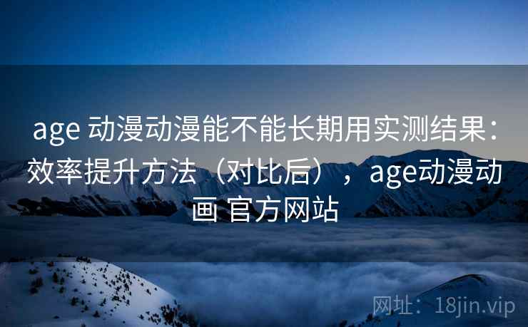 age 动漫动漫能不能长期用实测结果：效率提升方法（对比后），age动漫动画 官方网站