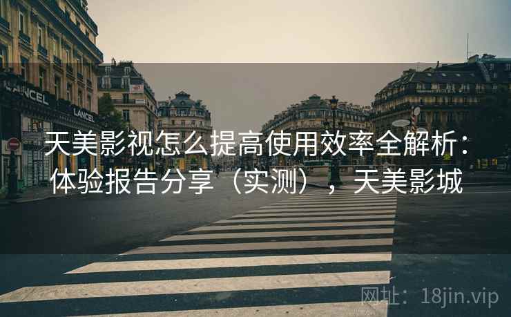 天美影视怎么提高使用效率全解析：体验报告分享（实测），天美影城