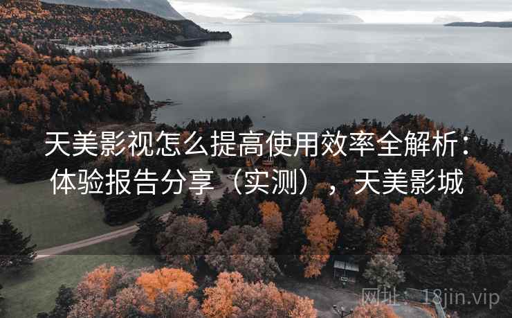 天美影视怎么提高使用效率全解析：体验报告分享（实测），天美影城
